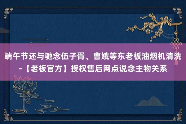 端午节还与驰念伍子胥、曹娥等东老板油烟机清洗-【老板官方】授权售后网点说念主物关系