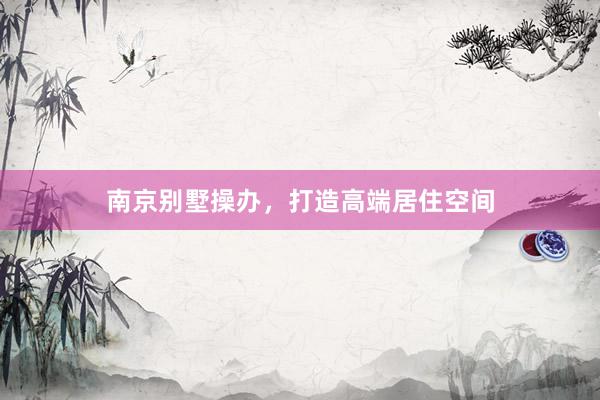 南京别墅操办，打造高端居住空间
